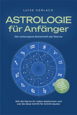 Luise Gerlach: Astrologie für Anfänger - Die verborgene Botschaft der Sterne: Wie die Sterne Ihr Leben bestimmen und wie Sie diese Schritt für Schritt deuten - inkl. Horoskope, Sterndeutung, Sternzeichen uvm.